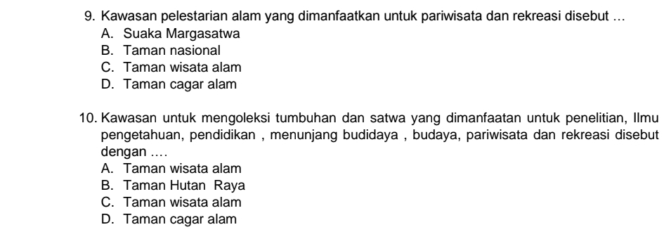 Kawasan pelestarian alam yang dimanfaatkan untuk pariwisata dan rekreasi disebut ...
A. Suaka Margasatwa
B. Taman nasional
C. Taman wisata alam
D. Taman cagar alam
10. Kawasan untuk mengoleksi tumbuhan dan satwa yang dimanfaatan untuk penelitian, Ilmu
pengetahuan, pendidikan , menunjang budidaya , budaya, pariwisata dan rekreasi disebut
dengan ....
A. Taman wisata alam
B. Taman Hutan Raya
C. Taman wisata alam
D. Taman cagar alam