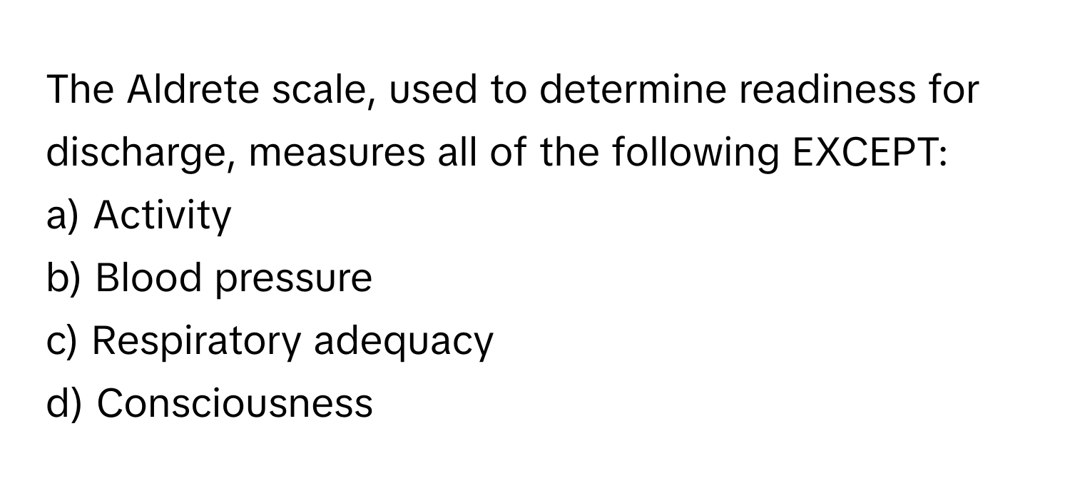 The Aldrete scale, used to determine readiness for discharge, measures all of the following EXCEPT:

a) Activity 
b) Blood pressure 
c) Respiratory adequacy 
d) Consciousness