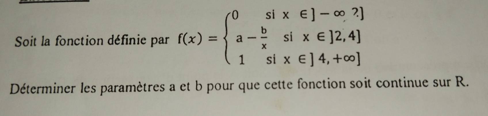 Soit la fonction définie par f(x)=beginarrayl 0six∈ J-∈fty  a- b/x six∈ J2,4] 1six∈ J4,+∈fty )endarray.
Déterminer les paramètres a et b pour que cette fonction soit continue sur R.