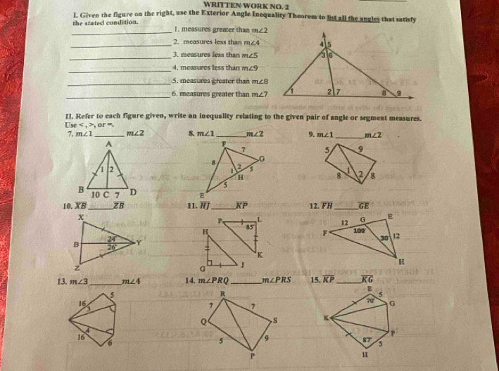 WRITTEN WORK NO. 2
L Given the figure on the right, use the Exterior Angle Inequality Theorem to list all the angles that satisfy
_the stated condition. 1. measures greater than m∠ 2
_2. measures less than m∠ 4
_3. measures less than m∠ 5
_4. measures less than m∠ 9
_5. measures greater than m∠ 8
_6. measures greater than m∠ 7
II. Refer to each figure given, write an inequality relating to the given pair of angle or segment measures.
Usc , or=,
7. m∠ 1 _ m∠ 2 8. m∠ 1 _ m∠ 2 9. m∠ 1 _ m∠ 2
5 9
2 g
8
 
10. overline XB _ overline ZB 11. overline HJ _ overline KP 12. overline FH _ overline GE
P, L 
H 85' 
:
K
G
J
13. m∠ 3 _ m∠ 4 14. m∠ PRQ _ m∠ PRS 15. overline KP overline KG
5
R
16
3
7 7
Q S 
16
6
5 9
P