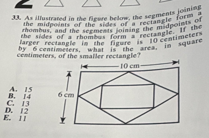 As illustrated in the figure below, the segments joining
the midpoints of the sides of a rectangle form a
rhombus, and the segments joining the midpoints of
the sides of a rhombus form a rectangle. If the
larger rectangle in the figure is 10 centimeters
by 6 centimeters, what is the area, in square
centimeters, of the smaller rectangle?
A. 15
B. 14
C. 13
D. 12
E. 11