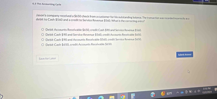 6.3 The Accounting Cycle
Jason's company received a $650 check from a customer for his outstanding balance. The transaction was recorded incorrectly as a
debit to Cash $560 and a credit to Service Revenue $560. What is the correcting entry?
Debit Accounts Receivable $650, credit Cash $90 and Service Revenue $560.
Debit Cash $90 and Service Revenue $560, credit Accounts Receivable $650.
Debit Cash $90 and Accounts Receivable $560, credit Service Revenue $650.
Debit Cash $650, credit Accounts Receivable $650.
Save for Later Submit Anawer
3:16 PM
12/2/2024