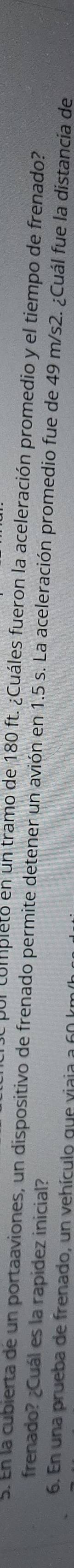 Ul completo en un tramo de 180 ft. ¿Cuáles fueron la aceleración promedio y el tiempo de frenado? 
frenado? ¿Cuál es la rapidez inicial? 
5. En la cubierta de un portaaviones, un dispositivo de frenado permite detener un avión en 1.5 s. La aceleración promedio fue de 49 m/s2. ¿Cuál fue la distancia de 
6. En una prueba de frenado, un vehículo que viaja a 60 k.