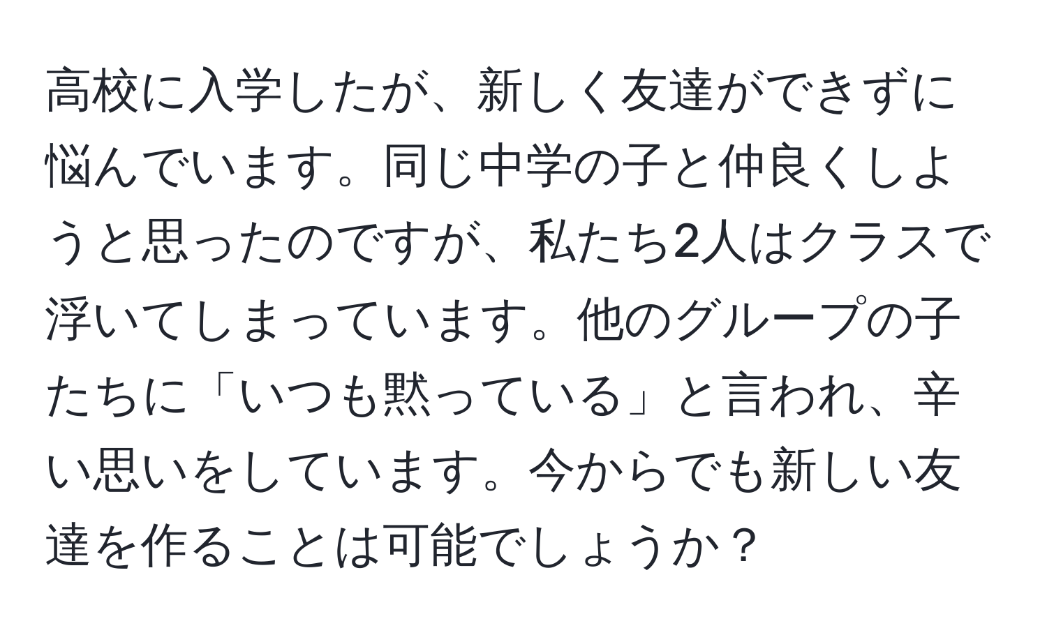 高校に入学したが、新しく友達ができずに悩んでいます。同じ中学の子と仲良くしようと思ったのですが、私たち2人はクラスで浮いてしまっています。他のグループの子たちに「いつも黙っている」と言われ、辛い思いをしています。今からでも新しい友達を作ることは可能でしょうか？