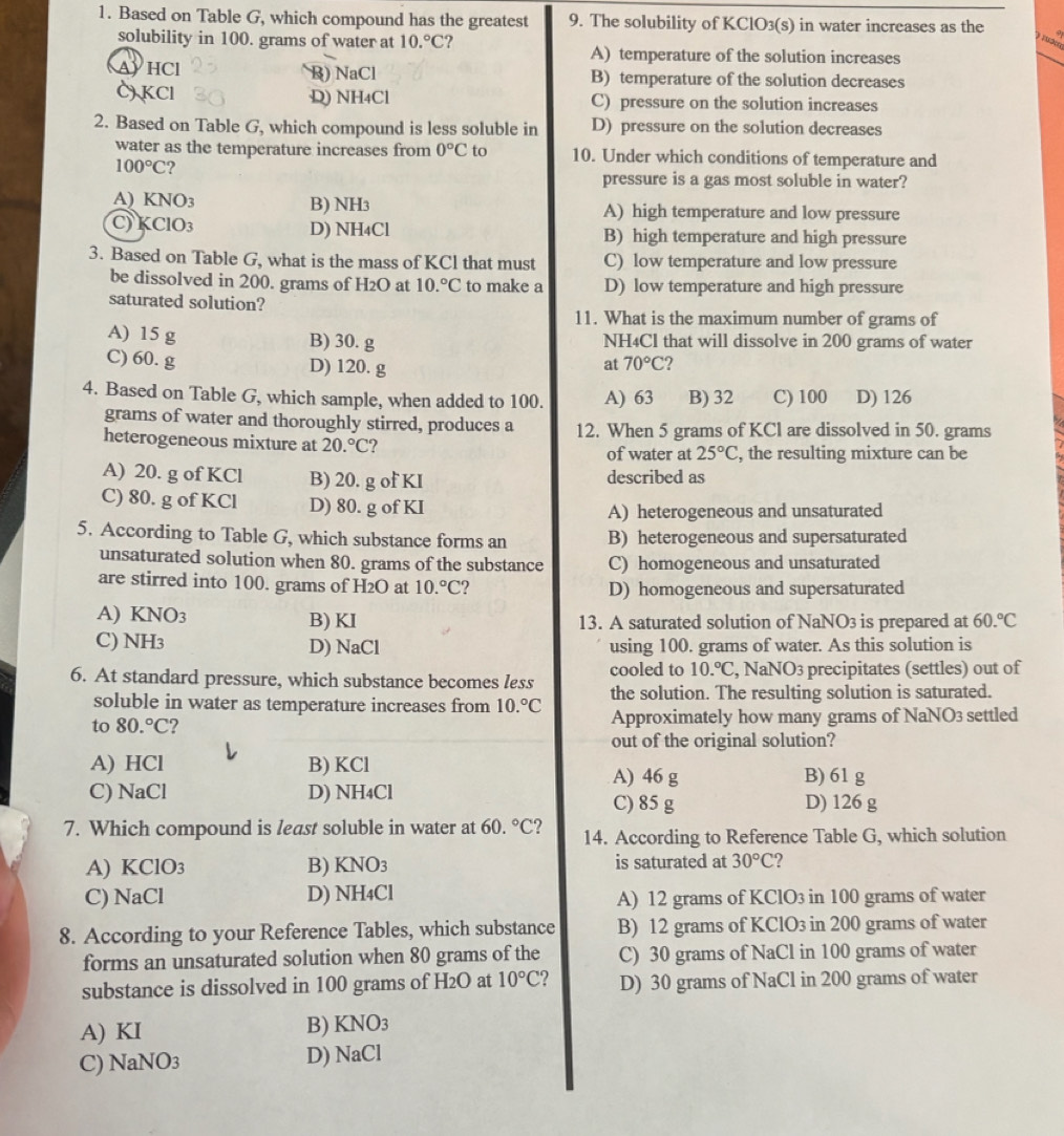 Based on Table G, which compound has the greatest 9. The solubility of KClO3(s) in water increases as the
1 3m
solubility in 100. grams of water at 10.^circ C ? A) temperature of the solution increases
AYHCl B) NaCl B) temperature of the solution decreases
C) KCl D) NH₄Cl C) pressure on the solution increases
2. Based on Table G, which compound is less soluble in D) pressure on the solution decreases
water as the temperature increases from 0°C to 10. Under which conditions of temperature and
100°C ?
pressure is a gas most soluble in water?
A) KNO_3 B) NH3 A) high temperature and low pressure
C) K 1O_3 D) NH4Cl B) high temperature and high pressure
3. Based on Table G, what is the mass of KCl that must C) low temperature and low pressure
be dissolved in 200. grams of H_2O at 10.^circ C to make a D) low temperature and high pressure
saturated solution?
11. What is the maximum number of grams of
A) 15 g B) 30. g NH4Cl that will dissolve in 200 grams of water
C) 60. g D) 120. g
at 70°C 2
4. Based on Table G, which sample, when added to 100. A) 63 B) 32 C) 100 D) 126
grams of water and thoroughly stirred, produces a
heterogeneous mixture at 20.^circ C 12. When 5 grams of KCl are dissolved in 50. grams
of water at 25°C , the resulting mixture can be
A) 20. g of KCl B) 20. g of KI described as
C) 80. g of KCl D) 80. g of KI
A) heterogeneous and unsaturated
5. According to Table G, which substance forms an B) heterogeneous and supersaturated
unsaturated solution when 80. grams of the substance C) homogeneous and unsaturated
are stirred into 100. grams of H2O at 10.^circ C 2 D) homogeneous and supersaturated
A) KNO3 B) KI 13. A saturated solution of NaNO3 is prepared at 60.^circ C
C) NH3 D) NaCl using 100. grams of water. As this solution is
6. At standard pressure, which substance becomes less cooled to 10.^circ C , NaNO3 precipitates (settles) out of
soluble in water as temperature increases from 10.^circ C the solution. The resulting solution is saturated.
to 80.^circ C 2 Approximately how many grams of NaNO3 settled
out of the original solution?
A) HCl B) KCl
A) 46 g B) 61 g
C) NaCl D) NH4Cl C) 85 g D) 126 g
7. Which compound is least soluble in water at 60.^circ C 2 14. According to Reference Table G, which solution
A) KClO3 B) KNO3 is saturated at 30°C ?
C) NaCl D) NH4Cl A) 12 grams of KClO3 in 100 grams of water
8. According to your Reference Tables, which substance B) 12 grams of KClO₃ in 200 grams of water
forms an unsaturated solution when 80 grams of the C) 30 grams of NaCl in 100 grams of water
substance is dissolved in 100 grams of H2O at 10°C D) 30 grams of NaCl in 200 grams of water
A) KI B) KNO3
C) Na JO3 D) NaCl