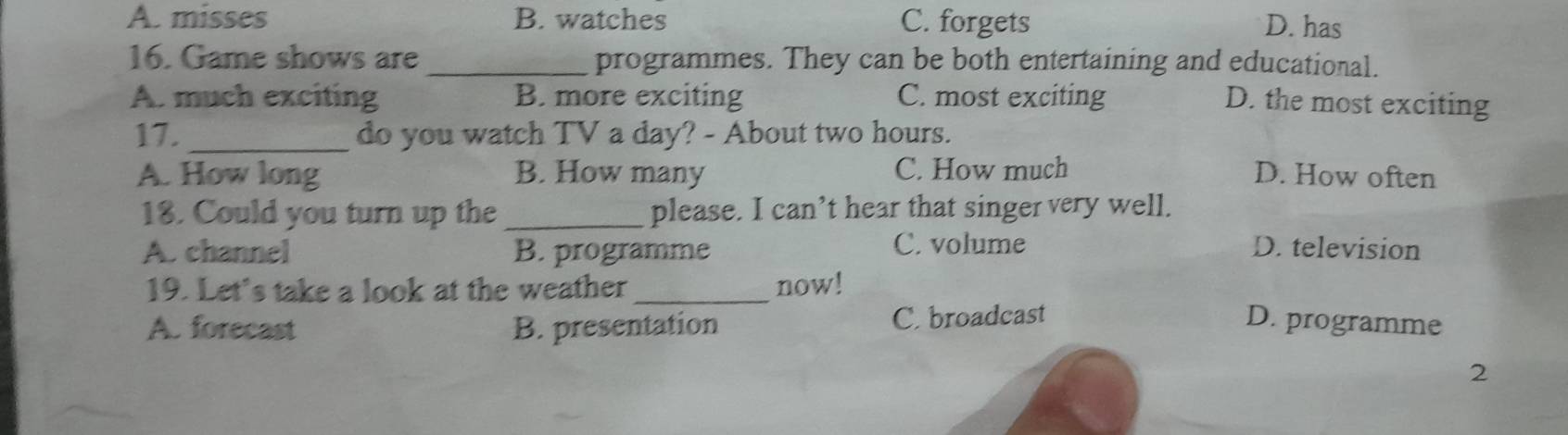 A. misses B. watches C. forgets D. has
16. Game shows are _programmes. They can be both entertaining and educational.
A. much exciting B. more exciting C. most exciting D. the most exciting
17. _do you watch TV a day? - About two hours.
A. How long B. How many C. How much D. How often
18. Could you turn up the _please. I can’t hear that singer very well.
A. channel B. programme C. volume D. television
19. Let's take a look at the weather_ now!
A. forecast B. presentation C. broadcast D. programme
2