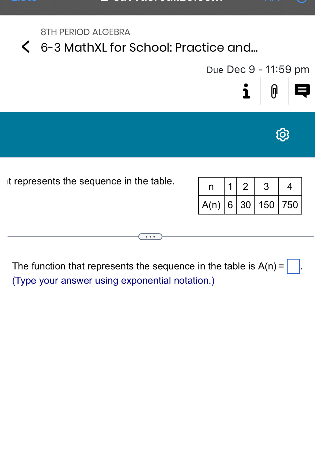 8TH PERIOD ALGEBRA
6-3 MathXL for School: Practice and...
Due Dec9-11:59 pm
i
It represents the sequence in the table.
The function that represents the sequence in the table is A(n)=□ .
(Type your answer using exponential notation.)