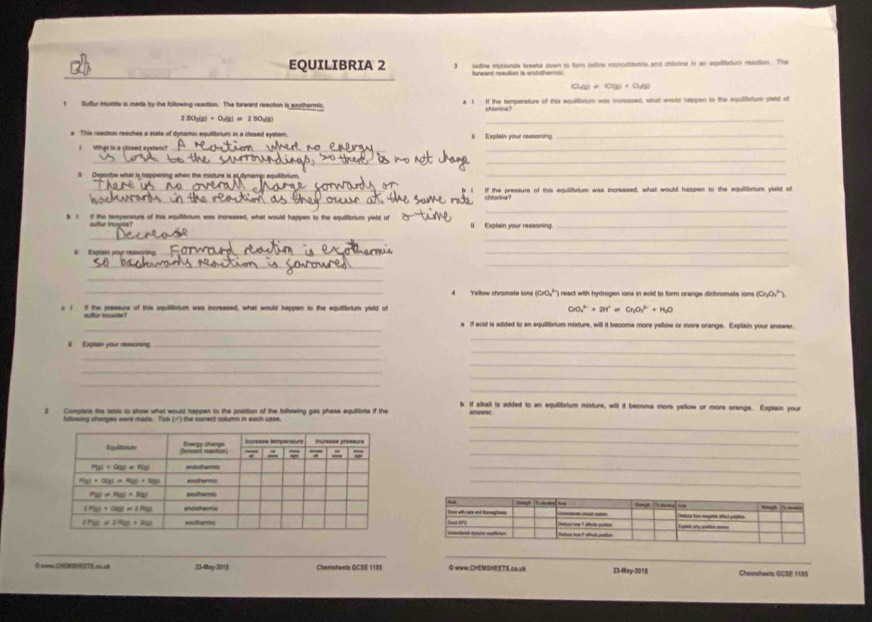 EQUILIBRIA 2 3 ladine trichlonds braelur down to form iodine monochtorde and chlodne in an equilibrium reaction. The
Norward reaction is andothermin.
(a_1)=10(g)+O(g)
t Suftur icsate is made by the following reaction. The forwand reaction is exothermic. a 1 If the temperature of this equilibrium was incressed, what would happen to the equilibrium yted of
chorina?
80_1(g)+O_2(g)=250_2(g)
_
This reection reaches a state of dynamic equilitnium in a closed evstam Il  Explain your reasoning._
_
_
___
l Deacribe what is happening when the muxture is at dymamic equlibrium.
_
_If the pressure of this equilibrium was increased, what would happen to the equilibrium yield of
_
_
b 1 if the temperature of this equilibrium was increased, what would happen to the equilibrium yleld of Il Explain your reasoning._
_
_
__
__
_
_
(CrO_3^((circ) ) eact with hydrogen ions in sold to form orange dichromate ions ( 10n_1)O_4^((circ)
e ( if the pressure of this equilibvium was increased, what would happen to the equilibrium yield of CrO_2^(2-)+2H^+)=Cr_2O_3^((2-)+H_2)O
_
a if acid is added to an equilibrium mixture, will it become more yellow or more orange. Explain your answer
i Expteen your ressoning._
_
_
_
_
_
_
_
_
3 Comptere the rabis io show what woust happen to the position of the following gas phase equiibria if the b If alkali is added to an equilibrium mixture, will if become more yellow or more orange. Explain your
ntvwer .
_
tstuwing changes were masts. Tick (√) the correct column in each case.
_
_
_
_
♂ wn CHEMTHEETS c ill 23-May-2018 Chemshaets GCSE 1185 O www.CHEMSHEETS.ca.uk 23-May-2018 Chemsheets GCSE 1185