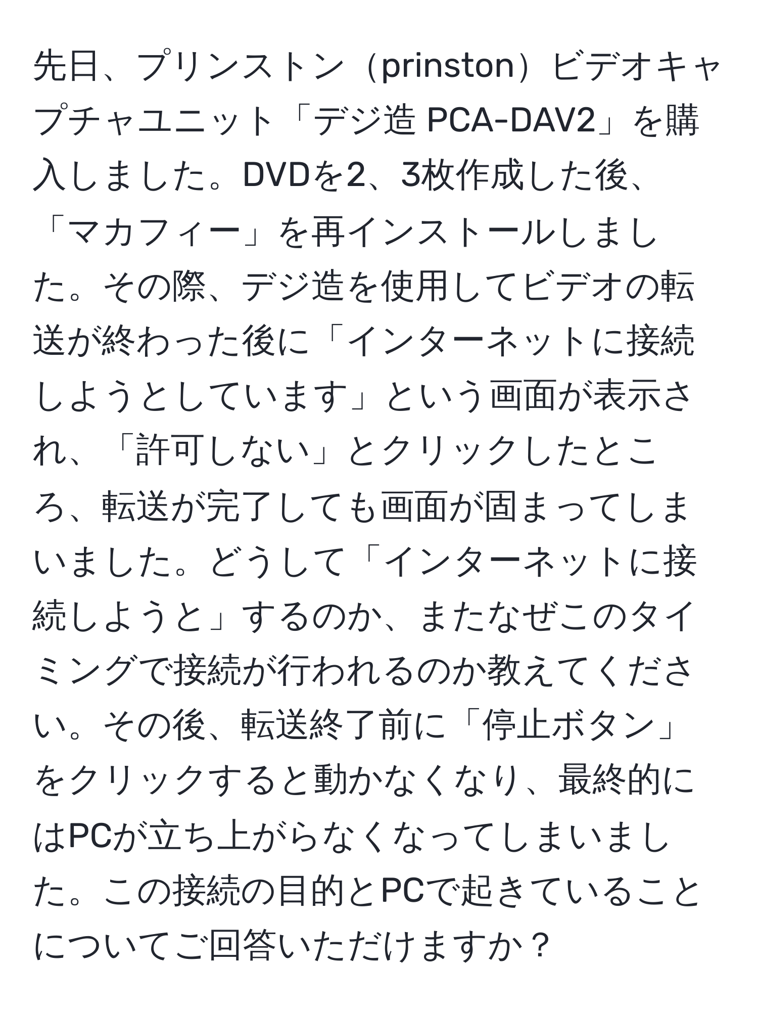 先日、プリンストンprinstonビデオキャプチャユニット「デジ造 PCA-DAV2」を購入しました。DVDを2、3枚作成した後、「マカフィー」を再インストールしました。その際、デジ造を使用してビデオの転送が終わった後に「インターネットに接続しようとしています」という画面が表示され、「許可しない」とクリックしたところ、転送が完了しても画面が固まってしまいました。どうして「インターネットに接続しようと」するのか、またなぜこのタイミングで接続が行われるのか教えてください。その後、転送終了前に「停止ボタン」をクリックすると動かなくなり、最終的にはPCが立ち上がらなくなってしまいました。この接続の目的とPCで起きていることについてご回答いただけますか？