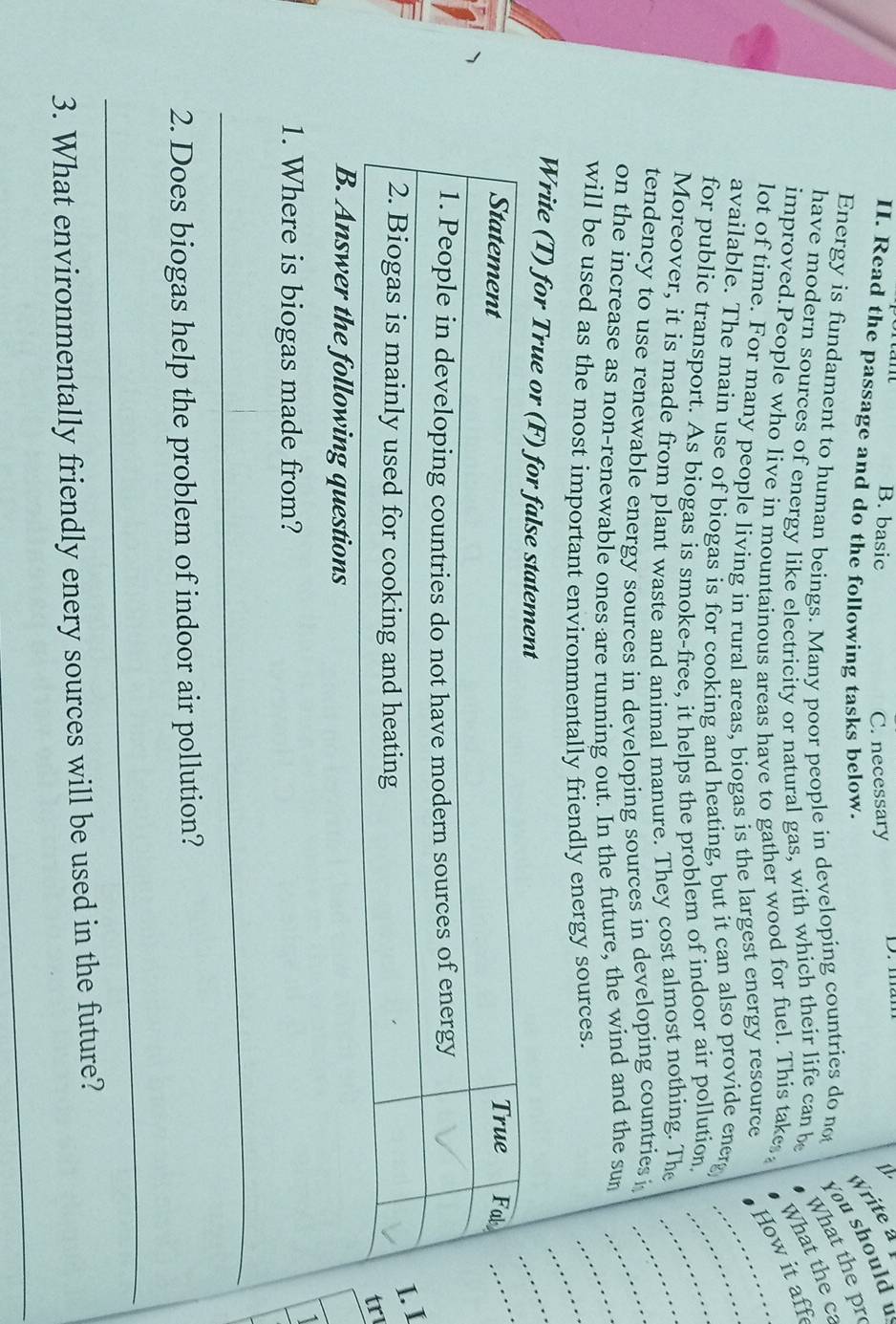 B. basic μ
C. necessary
II. Read the passage and do the following tasks below.
Write a
Energy is fundament to human beings. Many poor people in developing countries do not
You should υ
What the pr
have modern sources of energy like electricity or natural gas, with which their life can be
What the ca
improved.People who live in mountainous areas have to gather wood for fuel. This takes, How it aff
_
lot of time. For many people living in rural areas, biogas is the largest energy resource
available. The main use of biogas is for cooking and heating, but it can also provide energ_
for public transport. As biogas is smoke-free, it helps the problem of indoor air pollution._
_
Moreover, it is made from plant waste and animal manure. They cost almost nothing. The_
tendency to use renewable energy sources in developing sources in developing countries i
_
on the increase as non-renewable ones are running out. In the future, the wind and the sun
will be used as the most important environmentally friendly energy sources.
Write (T) for True or (F
1
r
B. Answer the following questions
1. Where is biogas made from?
_
2. Does biogas help the problem of indoor air pollution?
_
3. What environmentally friendly enery sources will be used in the future?
_