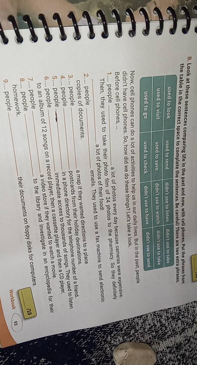 Look at these sentences comparing life in the past and now, with cell phones. Put the phrases from 
the table in the correct space to 
Now, cell phones can do a lot of activitles to help us in our daily lives. But 
didn't have cell phones. So, how did we do these things? Let's take a look. 
Before cell phones, ... 
1.... people _a lot of photos every day because cameras were expensive. 
Then, they used to take their photo film of 24 photos to the pharmacy. So they definitely 
a lot of photos of their food! 
2.... people _emails. They used to use a fax machine to send electronic 
copies of documents. 
3.... people _a map if they wanted directions to a place 
4.... people __postcards from their holiday destinations. 
in a phone directory for the telephone number of a friend. 
6.... people immediate access to thousands of songs. They used to listen 
5.... people_ 
to an album of 12 songs on a record player, then a cassette player and then a CD player. 
7.... people __a video store if they wanted to watch a movie. 
8.... people to the library and investigate in an encyclopedia for their 
/10 
9.... people _their documents on floppy disks for computers. 
homework. 
Workbook 93