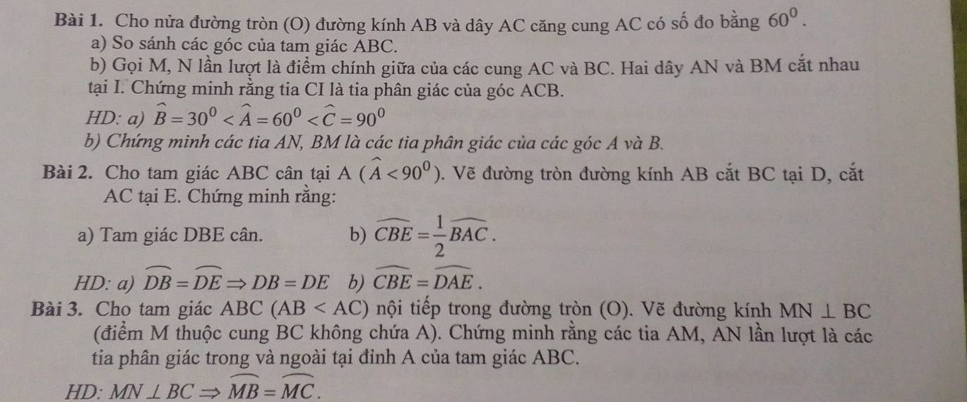 Cho nửa đường tròn (O) đường kính AB và dây AC căng cung AC có số đo bằng 60^0. 
a) So sánh các góc của tam giác ABC. 
b) Gọi M, N lần lượt là điểm chính giữa của các cung AC và BC. Hai dây AN và BM cắt nhau 
tại I. Chứng minh rằng tia CI là tia phân giác của góc ACB. 
HD: a) widehat B=30^0
b) Chứng minh các tia AN, BM là các tia phân giác của các góc A và B. 
Bài 2. Cho tam giác ABC cân tại A(widehat A<90^0). Vẽ đường tròn đường kính AB cắt BC tại D, cắt
AC tại E. Chứng minh rằng: 
a) Tam giác DBE cân. b) widehat CBE= 1/2 widehat BAC. 
HD: a) widehat DB=widehat DERightarrow DB=DE b) widehat CBE=widehat DAE. 
Bài 3. Cho tam giác ABC(AB nội tiếp trong đường tròn (O). Vẽ đường kính MN⊥ BC
(điểm M thuộc cung BC không chứa A). Chứng minh rằng các tia AM, AN lần lượt là các 
tia phân giác trong và ngoài tại đỉnh A của tam giác ABC. 
HD: MN⊥ BCRightarrow widehat MB=widehat MC.