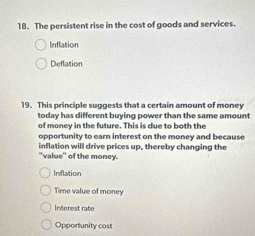 The persistent rise in the cost of goods and services.
Inflation
Deflation
19. This principle suggests that a certain amount of money
today has different buying power than the same amount
of money in the future. This is due to both the
opportunity to earn interest on the money and because
inflation will drive prices up, thereby changing the
''value'' of the money.
Inflation
Time value of money
Interest rate
Opportunity cost