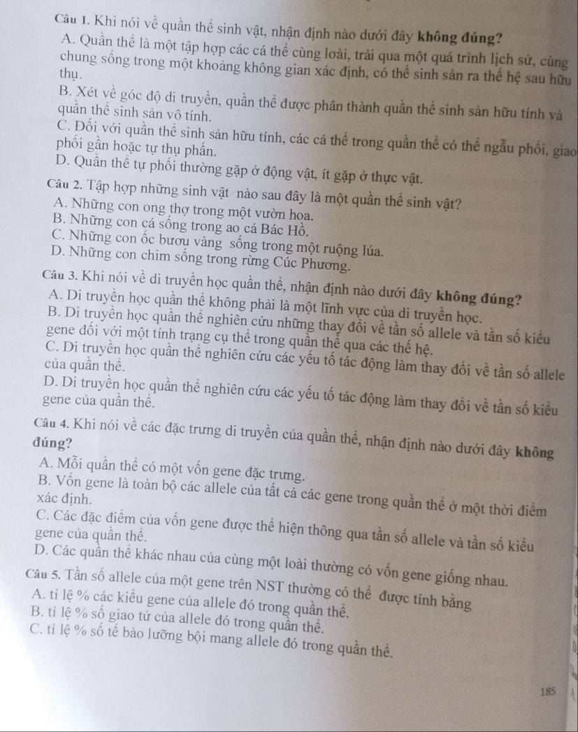 Khi nói về quần thể sinh vật, nhận định nào dưới đây không đúng?
A. Quần thể là một tập hợp các cá thể cùng loài, trải qua một quá trình lịch sử, cùng
chung sống trong một khoảng không gian xác định, có thể sinh sản ra thế hệ sau hữu
thụ .
B. Xét về góc độ di truyền, quần thể được phân thành quần thể sinh sản hữu tính và
quần thể sinh sản vô tính.
C. Đối với quần thể sinh sản hữu tính, các cá thể trong quần thể có thể ngẫu phối, giao
phối gần hoặc tự thụ phần.
D. Quần thể tự phối thường gặp ở động vật, ít gặp ở thực vật.
Câu 2. Tập hợp những sinh vật nào sau đây là một quần thể sinh vật?
A. Những con ong thợ trong một vườn hoa.
B. Những con cá sống trong ao cá Bác Hồ.
C. Những con ốc bươu vàng sống trong một ruộng lúa.
D. Những con chim sống trong rừng Cúc Phương.
Câu 3. Khi nói về di truyền học quần thể, nhận định nào dưới đây không đúng?
A. Di truyền học quần thể không phải là một lĩnh vực của di truyền học.
B. Di truyền học quần thể nghiên cứu những thay đổi về tần số allele và tần số kiểu
gene đối với một tính trạng cụ thể trong quần thể qua các thế hệ.
C. Di truyền học quần thể nghiên cứu các yếu tố tác động làm thay đổi về tần số allele
của quần thể.
D. Di truyền học quần thể nghiên cứu các yếu tố tác động làm thay đổi về tần số kiểu
gene của quần thế.
Câu 4. Khi nói về các đặc trưng di truyền của quần thể, nhận định nào dưới đây không
đúng?
A. Mỗi quần thể có một vốn gene đặc trưng.
B. Vốn gene là toàn bộ các allele của tất cả các gene trong quần thể ở một thời điểm
xác định.
C. Các đặc điểm của vốn gene được thể hiện thông qua tần số allele và tần số kiểu
gene của quần thể.
D. Các quần thể khác nhau của cùng một loài thường có vốn gene giống nhau.
Câu 5. Tần số allele của một gene trên NST thường có thể được tính bằng
A. ti lệ % các kiều gene của allele đó trong quần thể,
B. tỉ lệ % số giao tử của allele đó trong quần thể.
C. tỉ lệ % số tế bào lưỡng bội mang allele đó trong quần thể.
185