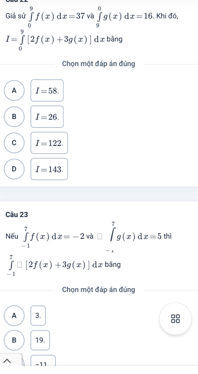 Giả sử ∈tlimits _0^(9f(x)dx=37 và ∈tlimits _9^0g(x)dx=16. . Khi đó,
I=∈tlimits _0^9[2f(x)+3g(x)] d x bằng
Chọn một đáp án đúng
A I=58.
B I=26.
C I=122.
D I=143. 
Câu 23
Nếu ∈tlimits _(-1)^7f(x)dx=-2 và ^) ∈t _g^(7(x)dx=5thi
x_frac □)□ 
1
∈tlimits _(-1)^7□ [2f(x)+3g(x)]dx x bằng
Chọn một đáp án đúng
A 3.
0□
00
B 19.
^ -11