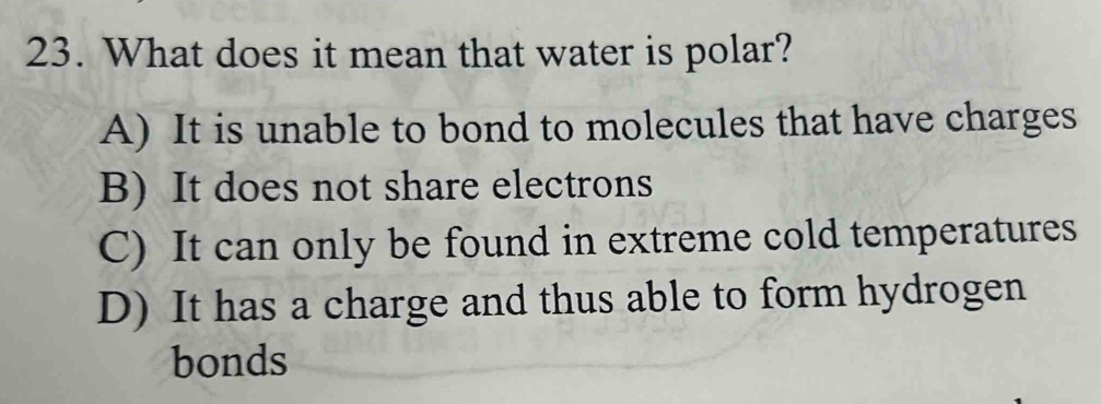 What does it mean that water is polar?
A) It is unable to bond to molecules that have charges
B) It does not share electrons
C) It can only be found in extreme cold temperatures
D) It has a charge and thus able to form hydrogen
bonds