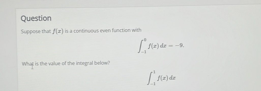 Question 
Suppose that f(x) is a continuous even function with
∈t _(-1)^0f(x)dx=-9. 
What is the value of the integral below?
∈t _(-1)^1f(x)dx