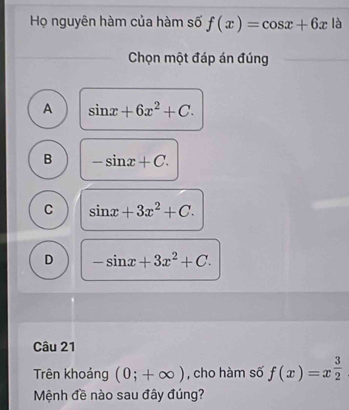 Họ nguyên hàm của hàm số f(x)=cos x+6x là
Chọn một đáp án đúng
A sin x+6x^2+C.
B -sin x+C.
C sin x+3x^2+C.
D -sin x+3x^2+C. 
Câu 21
Trên khoảng (0;+∈fty ) , cho hàm số f(x)=x^(frac 3)2
Mệnh đề nào sau đây đúng?