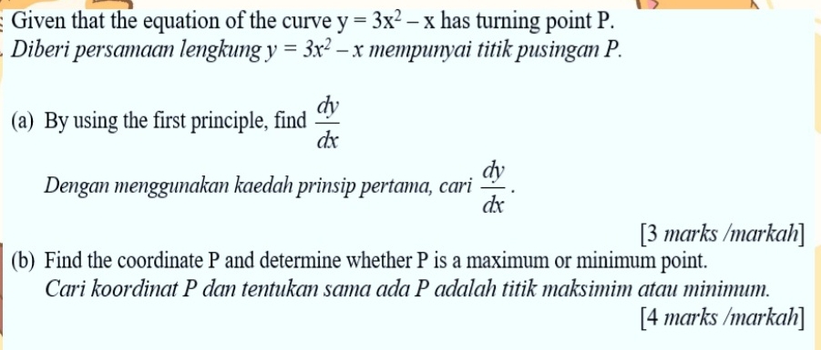 Given that the equation of the curve y=3x^2-x has turning point P. 
Diberi persamaan lengkung y=3x^2-x mempunyai titik pusingan P. 
(a) By using the first principle, find  dy/dx 
Dengan menggunakan kaedah prinsip pertama, cari  dy/dx . 
[3 marks /markah] 
(b) Find the coordinate P and determine whether P is a maximum or minimum point. 
Cari koordinat P dan tentukan sama ada P adalah titik maksimim atau minimum. 
[4 marks /markah]