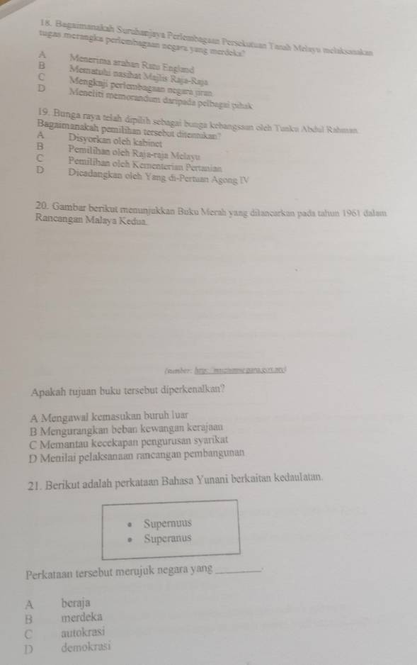 Bagaimanakah Suruhanjaya Perlembagaan Persekutuan Tarh Melayu melaksasakan
tugas merangka perlombagaan negara yang merdeka?
A Menerima arahan Ratu England
B Mematuhi nasihat Majlis Raja-Raja
C Mengkaji pertembagaan negará jiran
D Meacliti memorandum darípada pelbagai pihak
19. Bunga raya telah dipilíh sebagai bunga kebangsson olch Tunku Abdul Rahuan
Bagaimanakah pemilihan tersebut ditennikan?
A Disyorkan oleh kabínot
B Pemilihan oleh Raja-raja Melayu
CPemílihan olch Kementerian Pertanian
D Dicadangkan oleh Yang di-Pertuan Agong IV
20. Gambar berikut menunjukkan Buku Merah yang dilancarkan pada tahun 1961 dalam
Rancangan Malaya Kedua
(number: hrg muzimme pana g0rt.20)
Apakah tujuan buku tersebut diperkenalkan?
A Mengawal kemasukan buruh luar
B Mengurangkan beban kewangan kerajaan
C Memantau kecekapan pengurusan syarikat
D Menilai pelaksanaan rancangan pembangunan
21. Berikut adalah perkataan Bahasa Yunani berkaitan kedaulatan.
Supernuus
Superanus
Perkataan tersebut merujuk negara yang _.
A beraja
B merdeka
C autokrasi
D demokrasi