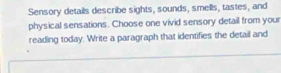 Sensory details describe sights, sounds, smells, tastes, and 
physical sensations. Choose one vivid sensory detail from your 
reading today. Write a paragraph that identifies the detail and