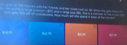 des to the movies with her friends and her ticket cost her $8. When she gets there she
she wants a large popcorn ($11) and a large pop ($6). She is a member of the movie clun
and gets 187s off of concessions. How much will she spend in total at the mavies?
$20.15 $22.75 $21.25 $21 60