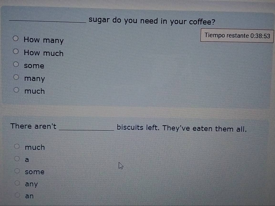 sugar do you need in your coffee?
Tiempo restante 0:38:53
How many
How much
some
many
much
There aren't _biscuits left. They've eaten them all.
much
a
some
any
an