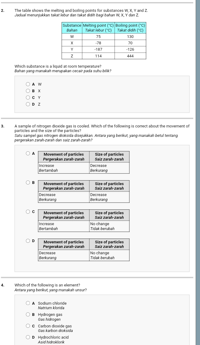 The table shows the melting and boiling points for substances W, X, Y and Z.
Jadual menunjukkan takat lebur dan takat didih bagi bahan W, X, Y dan Z.
Which substance is a liquid at room temperature?
Bahan yang manakah merupakan cecair pada suhu bilik?
A W
B X
C Y
D Z
3. A sample of nitrogen dioxide gas is cooled. Which of the following is correct about the movement of
particles and the size of the particles?
Satu sampel gas nitrogen dioksida disejukkan. Antara yang berikut, yang manakah betul tentang
pergerakan zarah-zarah dan saiz zarah-zarah?
4. Which of the following is an element?
Antara yang berikut, yang manakah unsur?
A Sodium chloride
Natrium klorida
B Hydrogen gas
Gas hidrogen
C Carbon dioxide gas
Gas karbon dioksida
D Hydrochloric acid
Asid hidroklorik