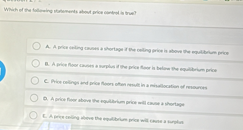 Which of the following statements about price control is true?
A. A price ceiling causes a shortage if the ceiling price is above the equilibrium price
B. A price floor causes a surplus if the price floor is below the equilibrium price
C. Price ceilings and price floors often result in a misallocation of resources
D. A price floor above the equilibrium price will cause a shortage
E. A price ceiling above the equilibrium price will cause a surplus