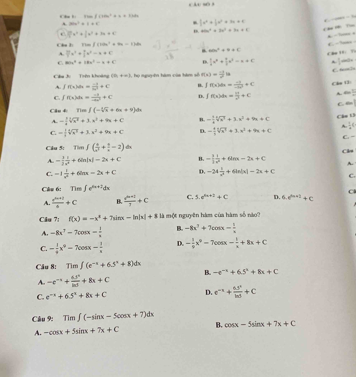 câu sò 3
∈t (10x^2+x+3)dx
A. 20x^2+1+c B.  1/2 x^4+ 1/3 x^2+3x+C
QAN = 5
C.  20/3 x^3+ 1/3 x^2+3x+C
D. 40x^4+2x^2+3x+C
Căo Fới T
Càu 21Tim∈t (10x^2+9x-1)dx
C.  − Nn
A.  10/7 x^3+ 4/3 x^2-x+C
B. 60x^2+9+C
Cầu Tí Từ
C. 80x^2+18x^2-x+C D.  5/4 x^3+ 9/2 x^2-x+C A  1/2 = sin2x
C. to]x
Câu 3: Trên khoàng (0;+∈fty ) 1, họ nguyên hàm của hàm số f(x)= (-3)/x^6 la
A. ∈t f(x)dx= (-3)/3x^3 +C B. ∈t f(x)dx= (-3)/-5x^3 +C
D. Câu 12:
C. ∫ f(x)dx= (-3)/-6x^5 +C ∈t f(x)dx= 15/x^3 +C
A. 4in  12/x 
C. 4ln
Câu 4: Tim∈t (-sqrt[4](x)+6x+9)dx
Cầu 13
B.
A. - 5/4 sqrt[3](x^4)+3.x^2+9x+C - 5/4 sqrt[4](x^5)+3.x^2+9x+C
A  1/4 (
D.
C. - 1/5 sqrt[4](x^5)+3.x^2+9x+C - 4/5 sqrt[4](x^5)+3.x^2+9x+C
C. −
Câu 5: Tim∈t ( 6/x^5 + 6/x -2)dx
A. - 3/2  1/x^4 +6ln |x|-2x+C - 3/2  1/x^4 +6ln x-2x+C Câu
B.
A.
C. -1 1/x^6 +6ln x-2x+C
D. -24 1/x^4 +6ln |x|-2x+C
C.
Câu 6: Tim∈t e^(6x+2)dx
C
A.  (e^(6x+2))/6 +C B.  (e^(6x+2))/7 +C C. 5.e^(6x+2)+C D. 6.e^(6x+2)+C
Câu 7: f(x)=-x^8+7sin x-ln |x|+8 là một nguyên hàm của hàm số nào?
A. -8x^7-7cos x- 1/x 
B. -8x^7+7cos x- 1/x 
C. - 1/9 x^9-7cos x- 1/x 
D. - 1/9 x^9-7cos x- 1/x +8x+C
Câu 8: Tim∈t (e^(-x)+6.5^x+8)dx
B. -e^(-x)+6.5^x+8x+C
A. -e^(-x)+ (6.5^x)/ln 5 +8x+C
C. e^(-x)+6.5^x+8x+C
D. e^(-x)+ (6.5^x)/ln 5 +C
Câu 9: Tim∈t (-sin x-5cos x+7)dx
B.
A. -cos x+5sin x+7x+C cos x-5sin x+7x+C