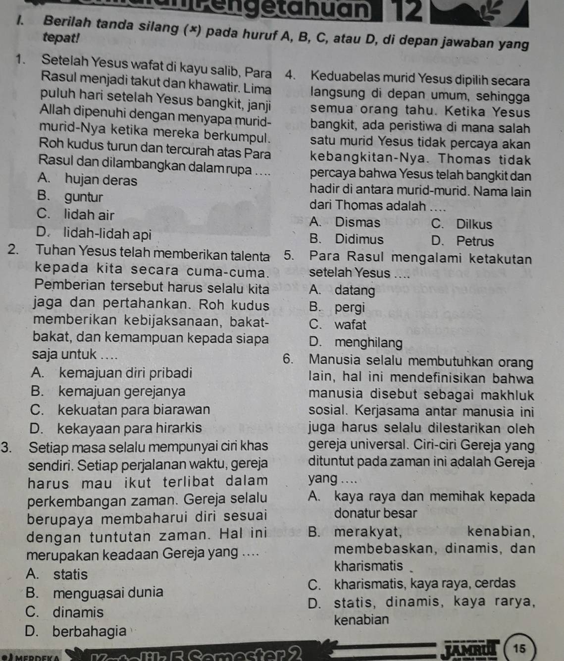 unPengetahuan 12
I. Berilah tanda silang (×) pada huruf A, B, C, atau D, di depan jawaban yang
tepat!
1. Setelah Yesus wafat di kayu salib, Para 4. Keduabelas murid Yesus dipilih secara
Rasul menjadi takut dan khawatir. Lima  langsung di depan umum, sehingga
puluh hari setelah Yesus bangkit, janji semua orang tahu. Ketika Yesus
Allah dipenuhi dengan menyapa murid- bangkit, ada peristiwa di mana salah
murid-Nya ketika mereka berkumpul. satu murid Yesus tidak percaya akan
Roh kudus turun dan tercurah atas Para kebangkitan-Nya. Thomas tidak
Rasul dan dilambangkan dalamrupa .... percaya bahwa Yesus telah bangkit dan
A. hujan deras hadir di antara murid-murid. Nama lain
B. guntur dari Thomas adalah ...
C. lidah air A. Dismas _C. Dilkus
D. lidah-lidah api B. Didimus D. Petrus
2. Tuhan Yesus telah memberikan talenta 5. Para Rasul mengalami ketakutan
kepada kita secara cuma-cuma. setelah Yesus ....
Pemberian tersebut harus selalu kita A. datang
jaga dan pertahankan. Roh kudus B. pergi
memberikan kebijaksanaan, bakat- C. wafat
bakat, dan kemampuan kepada siapa D. menghilang
saja untuk .. .. 6. Manusia selalu membutuhkan orang
A. kemajuan diri pribadi lain, hal ini mendefinisikan bahwa
B. kemajuan gerejanya manusia disebut sebagai makhluk
C. kekuatan para biarawan sosial. Kerjasama antar manusia ini
D. kekayaan para hirarkis juga harus selalu dilestarikan oleh
3. Setiap masa selalu mempunyai ciri khas gereja universal. Ciri-ciri Gereja yang
sendiri. Setiap perjalanan waktu, gereja dituntut pada zaman ini adalah Gereja
harus mau ikut terlibat dalam yang ....
perkembangan zaman. Gereja selalu A. kaya raya dan memihak kepada
berupaya membaharui diri sesuai
donatur besar
dengan tuntutan zaman. Hal ini B. merakyat, kenabian,
merupakan keadaan Gereja yang ....
membebaskan, dinamis, dan
A. statis
kharismatis
C. kharismatis, kaya raya, cerdas
B. menguasai dunia
D. statis, dinamis, kaya rarya,
C. dinamis
kenabian
D. berbahagia
● l merdeka mR Somester9 JAMRU 15