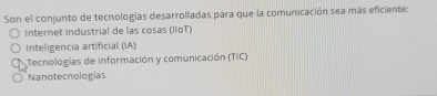 Son el conjunto de tecnologías desarrolladas para que la comunicación sea más eficiente:
Internet industrial de las cosas (IIoT)
Inteligencia artificial (IA)
Tecnologías de información y comunicación (TIC)
Nanotecnologías