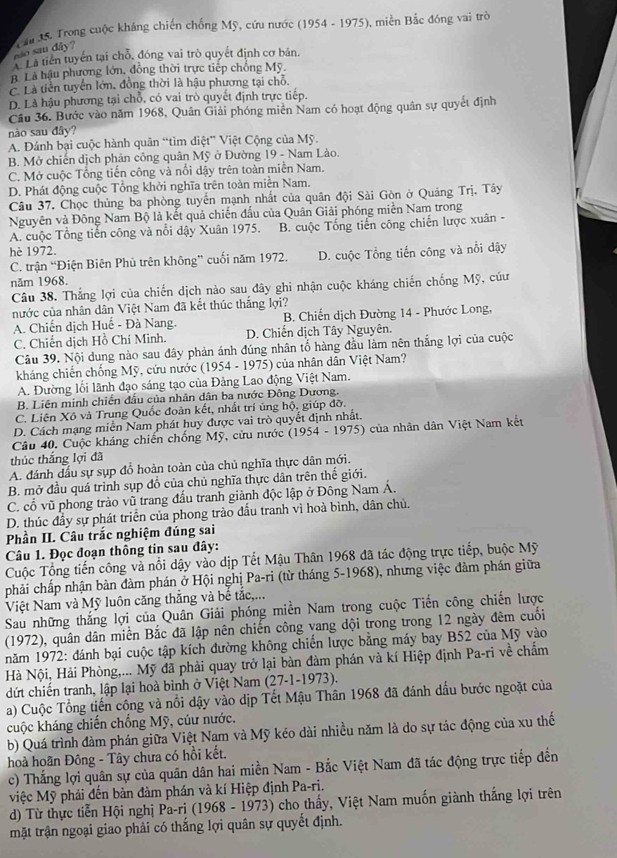 não sau dây?  Tâu 35. Trong cuộc kháng chiến chống Mỹ, cứu nước (1954 - 1975), miền Bắc đóng vai trò
A Lã tiền tuyến tại chỗ, đóng vai trò quyết định cơ bản.
B. Là hậu phương lớn, đồng thời trực tiếp chống Mỹ.
C Là tiền tuyển lớn, đồng thời là hậu phương tại chỗ.
D. Là hậu phương tại chỗ, có vai trò quyết định trực tiếp.
Câu 36. Bước vào năm 1968, Quân Giải phóng miền Nam có hoạt động quân sự quyết định
nào sau đây?
A. Đánh bại cuộc hành quân “tìm diệt” Việt Cộng của Mỹ.
B. Mở chiến dịch phản công quân Mỹ ở Đường 19 - Nam Lào.
C. Mở cuộc Tổng tiến công và nổi dậy trên toàn miền Nam.
D. Phát động cuộc Tổng khởi nghĩa trên toàn miền Nam.
Câu 37. Chọc thủng ba phòng tuyển mạnh nhất của quân đội Sài Gòn ở Quảng Trị, Tây
Nguyên và Đông Nam Bộ là kết quả chiến đấu của Quân Giải phóng miền Nam trong
A. cuộc Tổng tiến công và nổi đậy Xuân 1975. B. cuộc Tống tiến công chiến lược xuân -
hè 1972.
C. trận “Điện Biên Phủ trên không” cuối năm 1972. D. cuộc Tổng tiến công và nổi đậy
năm 1968.
Câu 38. Thắng lợi của chiến dịch nào sau đây ghi nhận cuộc kháng chiến chống Mỹ, cứu
nước của nhân dân Việt Nam đã kết thúc thắng lợi?
A. Chiến dịch Huế - Đà Nang.  B. Chiến dịch Đường 14 - Phước Long,
C. Chiến dịch Hồ Chí Minh. D. Chiến dịch Tây Nguyên.
Câu 39. Nội dung nào sau đây phản ánh đúng nhân tố hàng đầu làm nên thắng lợi của cuộc
kháng chiến chống Mỹ, cứu nước (1954 - 1975) của nhân dân Việt Nam?
A. Đường lối lãnh đạo sáng tạo của Đảng Lao động Việt Nam.
B. Liện minh chiến đấu của nhân dân ba nước Đông Dương.
C. Liên Xô và Trung Quốc đoàn kết, nhất trí ủng hộ, giúp đỡ.
D. Cách mạng miền Nam phát huy được vai trò quyết định nhất.
Câu 40. Cuộc kháng chiến chống Mỹ, cửu nước (1954 - 1975) của nhân dân Việt Nam kết
thúc thắng lợi đã
A. đánh dấu sự sụp đổ hoàn toàn của chủ nghĩa thực dân mới.
B. mở đầu quá trình sụp đổ của chủ nghĩa thực dân trên thế giới.
C. cổ vũ phong trào vũ trang đấu tranh giành độc lập ở Đông Nam Á.
D. thúc đầy sự phát triển của phong trào đấu tranh vì hoà bình, dân chủ.
Phần II. Câu trắc nghiệm đúng sai
Câu 1. Đọc đoạn thông tin sau đây:
Cuộc Tổng tiến công và nổi dậy vào dịp Tết Mậu Thân 1968 đã tác động trực tiếp, buộc Mỹ
phải chấp nhận bàn đàm phán ở Hội nghị Pa-ri (từ tháng 5-1968), nhưng việc đàm phán giữa
Việt Nam và Mỹ luôn căng thắng và bể tắc,...
Sau những thắng lợi của Quân Giải phóng miền Nam trong cuộc Tiến công chiến lược
(1972), quân dân miền Bắc đã lập nên chiến công vang dội trong trong 12 ngày đêm cuối
năm 1972: đánh bại cuộc tập kích đường không chiến lược bằng máy bay B52 của Mỹ vào
Hà Nội, Hải Phòng,... Mỹ đã phải quay trở lại bàn đàm phán và kí Hiệp định Pa-ri về chẩm
dứt chiến tranh, lập lại hoà bình ở Việt Nam (27-1-1973).
a) Cuộc Tổng tiến công và nổi dậy vào dịp Tết Mậu Thân 1968 đã đánh dấu bước ngoặt của
cuộc kháng chiến chống Mỹ, cúư nước.
b) Quá trình đàm phán giữa Việt Nam và Mỹ kéo dài nhiều năm là do sự tác động của xu thế
hoà hoãn Đông - Tây chưa có hồi kết.
c) Thắng lợi quân sự của quân dân hai miền Nam - Bắc Việt Nam đã tác động trực tiếp đến
việc Mỹ phải đến bàn đàm phán và kí Hiệp định Pa-ri.
d) Từ thực tiễn Hội nghị Pa-rị (1968 - 1973) cho thấy, Việt Nam muốn giành thắng lợi trên
mặt trận ngoại giao phải có thắng lợi quân sự quyết định.