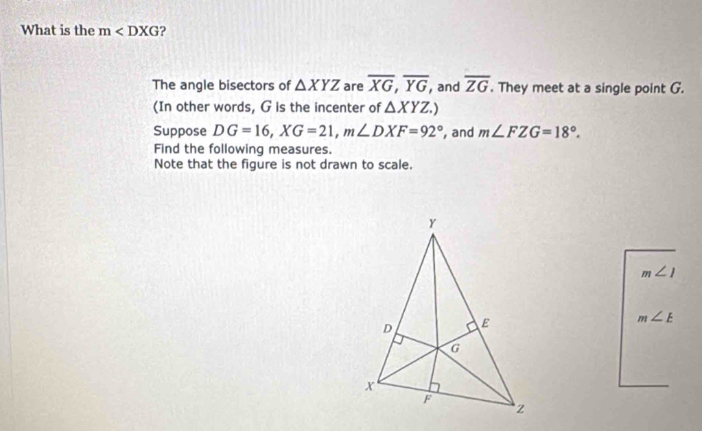 What is the m ? 
The angle bisectors of △ XYZ are overline XG, overline YG , and overline ZG. They meet at a single point G. 
(In other words, G is the incenter of △ XYZ.) 
Suppose DG=16, XG=21, m∠ DXF=92° , and m∠ FZG=18°. 
Find the following measures. 
Note that the figure is not drawn to scale.
m∠ 1
m∠ E