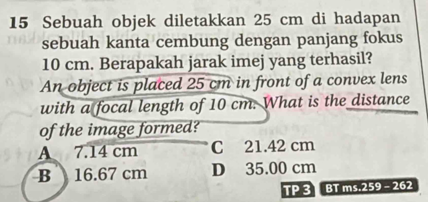 Sebuah objek diletakkan 25 cm di hadapan
sebuah kanta cembung dengan panjang fokus
10 cm. Berapakah jarak imej yang terhasil?
An object is placed 25 cm in front of a convex lens
with a focal length of 10 cm. What is the distance
of the image formed?
A 7.14 cm C 21.42 cm
B 16.67 cm D 35.00 cm
TP 3 BT ms.259 - 262