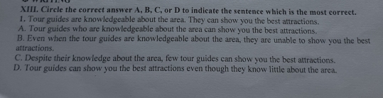 Circle the correct answer A, B, C, or D to indicate the sentence which is the most correct.
1. Tour guides are knowledgeable about the area. They can show you the best attractions.
A. Tour guides who are knowledgeable about the area can show you the best attractions.
B. Even when the tour guides are knowledgeable about the area, they are unable to show you the best
attractions.
C. Despite their knowledge about the area, few tour guides can show you the best attractions.
D. Tour guides can show you the best attractions even though they know little about the area.