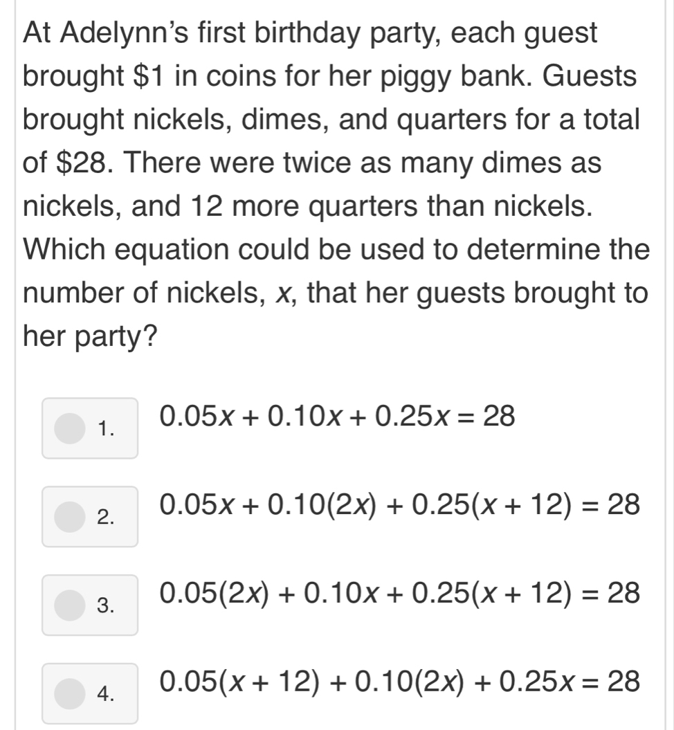 At Adelynn's first birthday party, each guest
brought $1 in coins for her piggy bank. Guests
brought nickels, dimes, and quarters for a total
of $28. There were twice as many dimes as
nickels, and 12 more quarters than nickels.
Which equation could be used to determine the
number of nickels, x, that her guests brought to
her party?
1. 0.05x+0.10x+0.25x=28
2. 0.05x+0.10(2x)+0.25(x+12)=28
3. 0.05(2x)+0.10x+0.25(x+12)=28
4. 0.05(x+12)+0.10(2x)+0.25x=28