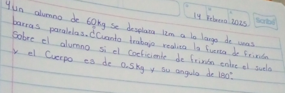 ly Febrero 2025 
yun alumno de 60kg se desplaza lim a lo largo do unas 
barras paralelas. Cvanto trabajo realiza la fuerca do frixion 
Sobre el alumno si el Coeficiente de frixion entre el sucld 
y el Cverpo es de o. Skg y so angula de 180°.