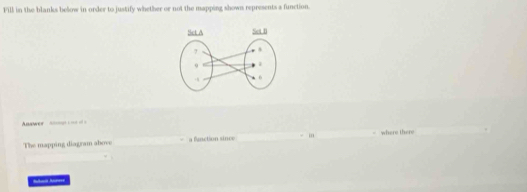 Fill in the blanks below in order to justify whether or not the mapping shown represents a function. 
nwer =n = == 
The mapping diagram above fanction since - m - where there .