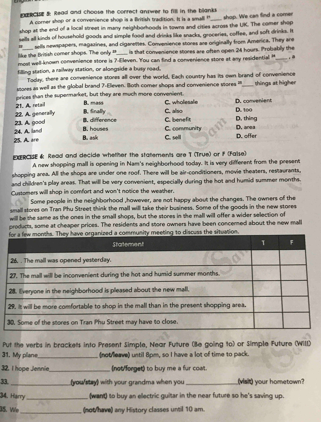 Read and choose the correct answer to fill in the blanks
A corner shop or a convenience shop is a British tradition. It is a small ²1_ shop. We can find a comer
shop at the end of a local street in many neighborhoods in towns and cities across the UK. The comer shop
sells all kinds of household goods and simple food and drinks like snacks, groceries, coffee, and soft drinks. It
22 sells newspapers, magazines, and cigarettes. Convenience stores are originally from America. They are
like the British comer shops. The only _is that convenience stores are often open 24 hours. Probably the
most well-known convenience store is 7-Eleven. You can find a convenience store at any residential ² _, a
filling station, a railway station, or alongside a busy road.
Today, there are convenience stores all over the world. Each country has its own brand of convenience
stores as well as the global brand 7-Eleven. Both comer shops and convenience stores ²5_ things at higher
prices than the supermarket, but they are much more convenient.
21. A. retail B. mass C. wholesale D. convenient
22. A. generally B. finally C. also D. too
B. difference
23. A. good C. benefit D. thing
24. A. land B. houses C. community D. area
C. sell
25. A. are B. ask D. offer
EXERCISE 6: Read and decide whether the statements are T (True) or F (False)
A new shopping mall is opening in Nam's neighborhood today. It is very different from the present
shopping area. All the shops are under one roof. There will be air-conditioners, movie theaters, restaurants,
and children's play areas. That will be very convenient, especially during the hot and humid summer months.
Customers will shop in comfort and won't notice the weather.
Some people in the neighborhood ,however, are not happy about the changes. The owners of the
small stores on Tran Phu Street think the mall will take their business. Some of the goods in the new stores
will be the same as the ones in the small shops, but the stores in the mall will offer a wider selection of
products, some at cheaper prices. The residents and store owners have been concerned about the new mall
Put the verbs in brackets into Present Simple, Near Future (Be going to) or Simple Future (Will)
31. My plane_ (not/leave) until 8pm, so I have a lot of time to pack.
32. I hope Jennie_ (not/forget) to buy me a fur coat.
33._ (you/stay) with your grandma when you _(visit) your hometown?
34. Harry _(want) to buy an electric guitar in the near future so he’s saving up.
35. We_ (not/have) any History classes until 10 am.