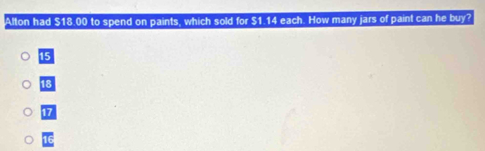 Alton had $18.00 to spend on paints, which sold for $1.14 each. How many jars of paint can he buy?
15
18
17