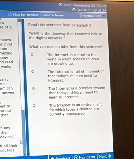 Time Remaining 00:33:14 
Question 29 of 34
Elag for Review Color Scheme Normal Font
OW
se of a Read this sentence from paragraph 8.
"Wi-Fi is the doorway that connects kids to
blown. the digital universe."
ur child
rom What can readers infer from this sentence?
mazing The Internet is central to the
omy world in which today's children
nd read are growing up.
works
The Internet is full of information
that today's children need to
sary, interpret.
us
e?" can The Internet is a complex system
answer that today's children need to
learn to interpret.
ed to The Internet is an environment
cannot for which today's children are
that currently unprepared.
h any
their
devices
h all their
est kids
Drevious : Navigator Next