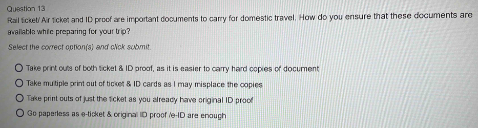 Rail ticket/ Air ticket and ID proof are important documents to carry for domestic travel. How do you ensure that these documents are
available while preparing for your trip?
Select the correct option(s) and click submit.
Take print outs of both ticket & ID proof, as it is easier to carry hard copies of document
Take multiple print out of ticket & ID cards as I may misplace the copies
Take print outs of just the ticket as you already have original ID proof
Go paperless as e-ticket & original ID proof /e-ID are enough