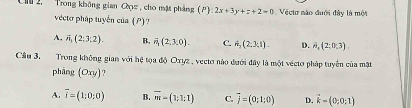 Trong không gian Oxyz, cho mặt phẳng (P): 2x+3y+z+2=0. Véctơ nào dưới đây là một
véctơ pháp tuyển cia(P) ?
A. vector n_3(2;3;2). B. vector n_1(2;3;0). C. vector n_2(2;3;1). D. vector n_4(2;0;3). 
Câu 3. Trong không gian với hệ tọa độ Oxyz , vectơ nào dưới đây là một véctơ pháp tuyến của mặt
phẳng (Oxy)?
A. vector i=(1;0;0) B. vector m=(1;1;1) C. vector j=(0;1;0) D. vector k=(0;0;1)