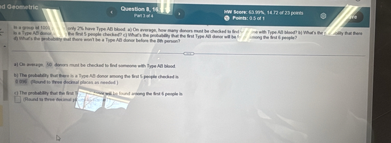 Geometric Question 8, 16. HW Score: 63.99%, 14.72 of 23 points 
Part 3 of 4 Points: 0.5 of 1 
ave 
In a group of 1000 only 2% have Type AB blood. a) On average, how many donors must be checked to find 
is a Type AB donor the first 5 people checked? c) What's the probability that the first Type AB donor will be fo among the first 6 people? one with Type AB blood? b) What's the po ability that there 
d) What's the probability that there won't be a Type AB donor before the 8th person? 
a) On average. 50 donors must be checked to find someone with Type AB blood 
b) The probability that there is a Type AB donor among the first 5 people checked is
0 096 (Round to three decimal places as needed.) 
c) The probability that the first T onor will be found among the first 6 people is 
(Round to three decimal pl