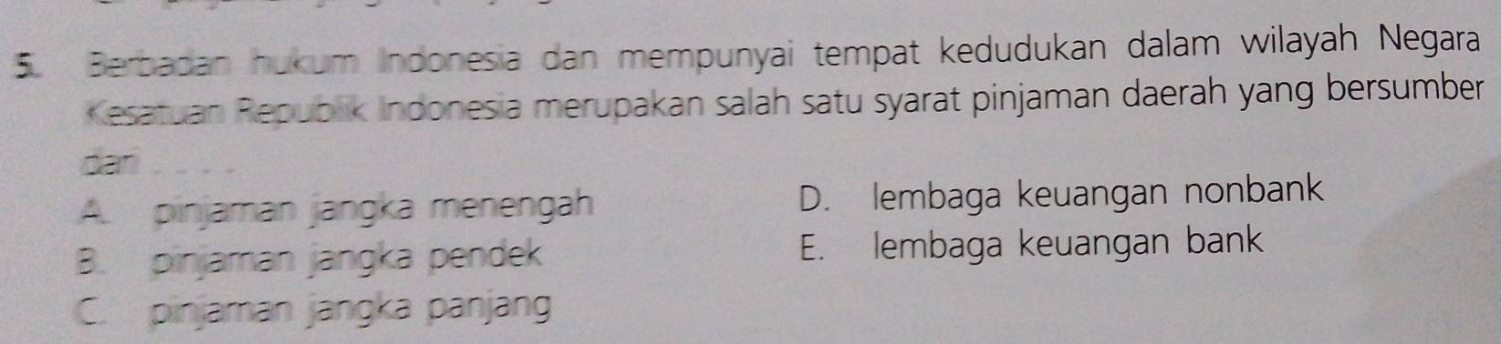 Berbadan hukum Indonesia dan mempunyai tempat kedudukan dalam wilayah Negara
Kesatuan Republik Indonesia merupakan salah satu syarat pinjaman daerah yang bersumber
car
A. pinjaman jangka menengah D. lembaga keuangan nonbank
B. pinjaman jangka pendek E. lembaga keuangan bank
C. pinjaman jangka panjang