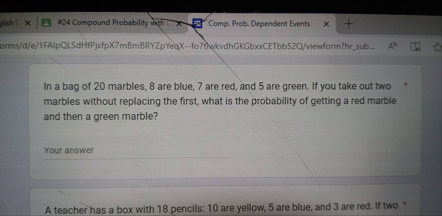 glish #24 Compound Probability with L X P Comp. Prob. Dependent Events 
forms/d/e/1FAlpQLSdHfPjsfpX7mBmBRYZpYeqX--fo7tiwkvdhGKGbxxCETbb52Q/viewform?hr_sub... A^1 
In a bag of 20 marbles, 8 are blue, 7 are red, and 5 are green. If you take out two 
marbles without replacing the first, what is the probability of getting a red marble 
and then a green marble? 
Your answer 
A teacher has a box with 18 pencils: 10 are yellow, 5 are blue, and 3 are red. If two *