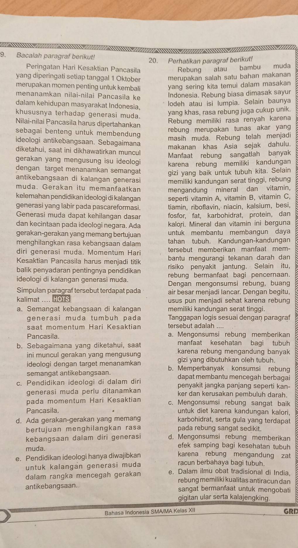 Bacalah paragraf berikut!
20. Perhatikan paragraf berikut!
Peringatan Hari Kesaktian Pancasila Rebung atau bambu muda
yang diperingati setiap tanggal 1 Oktober merupakan salah satu bahan makanan
merupakan momen penting untuk kembali yang sering kita temui dalam masakan
menanamkan nilai-nìlai Pancasila ke
Indonesia. Rebung biasa dimasak sayur
dalam kehidupan masyarakat Indonesia,
lodeh atau isi lumpia. Selain baunya
khususnya terhadap generasi muda.
yang khas, rasa rebung juga cukup unik.
Nilai-nilai Pancasila harus dipertahankan
Rebung memiliki rasa renyah karena
rebung merupakan tunas akar yang
sebagai benteng untuk membendung
masih muda. Rebung telah menjadi
ideologi antikebangsaan. Sebagaimana
makanan khas Asia sejak dahulu.
diketahui, saat ini dikhawatirkan muncul
Manfaat rebung sangatlah banyak
gerakan yang mengusung isu ideologi karena rebung memiliki kandungan
dengan target menanamkan semangat gizi yang baik untuk tubuh kita. Selain
antikebangsaan di kalangan generasi memiliki kandungan serat tinggi, rebung
muda. Gerakan itu memanfaatkan mengandung mineral dan vitamin,
kelemahan pendidikan ideologi di kalangan seperti vitamin A, vitamin B, vitamin C,
generasi yang lahir pada pascareformasi. tiamin,riboflavin, niacin, kalsium， besi,
Generasi muda dapat kehilangan dasar fosfor,  fat, karbohidrat, protein， dan
dan kecintaan pada ideologi negara. Ada kalori. Mineral dan vitamin ini berguna
gerakan-gerakan yang memang bertujuan untuk membantu membangun daya
menghilangkan rasa kebangsaan dalam tahan tubuh. Kandungan-kandungan
diri generasi muda. Momentum Hari tersebut memberikan manfaat mem-
Kesaktian Pancasila harus menjadi titik bantu mengurangi tekanan darah dan
balik penyadaran pentingnya pendidikan risiko penyakit jantung. Selain itu,
ideologi di kalangan generasi muda. rebung bermanfaat bagi pencernaan.
Dengan mengonsumsi rebung, buang
Simpulan paragraf tersebut terdapat pada air besar menjadi lancar. Dengan begitu,
kalimat .... HOTS usus pun menjadi sehat karena rebung
a、 Semangat kebangsaan di kalangan memiliki kandungan serat tinggi.
generasi muda tumbuh pada Tanggapan logis sesuai dengan paragraf
saat momentum Hari Kesaktian tersebut adalah ....
Pancasila. a. Mengonsumsi rebung memberikan
b. Sebagaimana yang diketahui, saat
manfaat kesehatan bagi tubuh
ini muncul gerakan yang mengusung
karena rebung mengandung banyak
gizi yang dibutuhkan oleh tubuh.
ideologi dengan target menanamkan b. Memperbanyak konsumsi rebung
semangat antikebangsaan. dapat membantu mencegah berbagai
c. Pendidikan ideologi di dalam diri penyakit jangka panjang seperti kan-
generasi muda perlu ditanamkan ker dan kerusakan pembuluh darah.
pada momentum Hari Kesaktian c. Mengonsumsi rebung sangat baik
Pancasila, untuk diet karena kandungan kalori,
d. Ada gerakan-gerakan yang memang karbohidrat, serta gula yang terdapat
bertujuan menghilangkan rasa pada rebung sangat sedikit.
kebangsaan dalam diri generasi d. Mengonsumsi rebung memberikan
efek samping bagi kesehatan tubuh
muda. karena rebung mengandung zat
e. Pendidikan ideologi hanya diwajibkan
untuk kalangan generasi muda
racun berbahaya bagi tubuh.
dalam rangka mencegah gerakan e. Dalam ilmu obat tradisional di India,
rebung memiliki kualitas antiracun dan
antikebangsaan. sangat bermanfaat untuk mengobati
gigitan ular serta kalajengking.
Bahasa Indonesia SMA/MA Kelas XII GRD