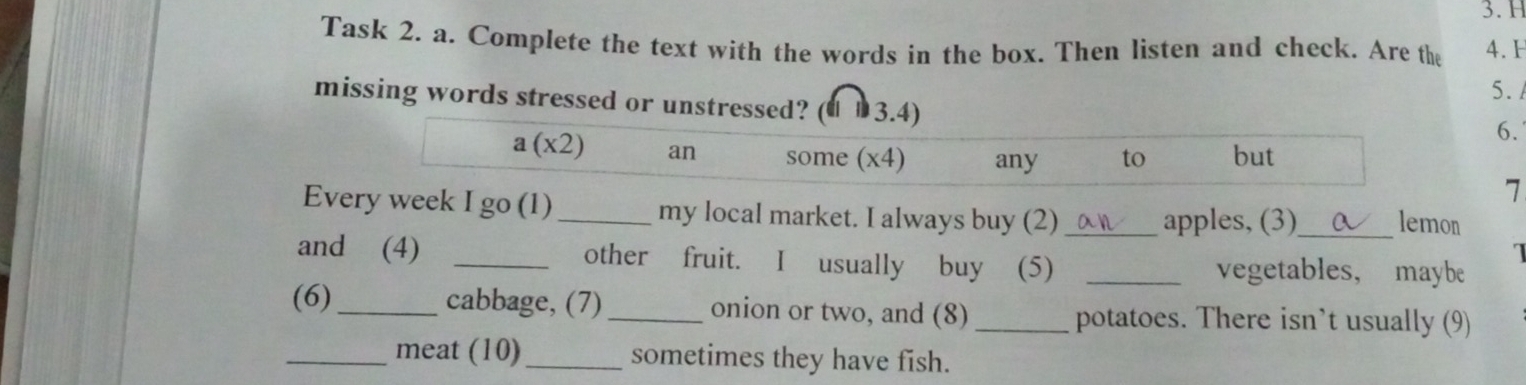 Task 2. a. Complete the text with the words in the box. Then listen and check. Are the 4.H 
5. 
missing words stressed or unstressed? (€ £3.4) 
6.
a(x2) an some (x4) any to but 
7 
Every week I go (1)_ my local market. I always buy (2) _apples, (3)_ lemon 
η 
and (4) _other fruit. I usually buy (5) _vegetables， maybe 
(6)_ cabbage, (7) _onion or two, and (8) _potatoes. There isn’t usually (9) 
_meat (10)_ sometimes they have fish.