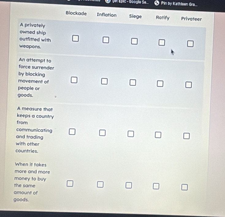 yet Épic - Google Se. . 5 Pin by Kathleen Gra..
Blockade Inflation Siege Ratify Privateer
A privately
owned ship
outfitted with □ □ □ □ □ 
weapons.
An attempt to
force surrender
by blocking
movement of □ □ □ □ □ 
people or
goods.
A measure that
keeps a country
from
communicating □ □ 7 □ 
and trading
with other
countries.
When it takes
more and more
money to buy
the same □ □ □ □ □ 
amount of
goods.